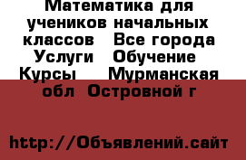 Математика для учеников начальных классов - Все города Услуги » Обучение. Курсы   . Мурманская обл.,Островной г.